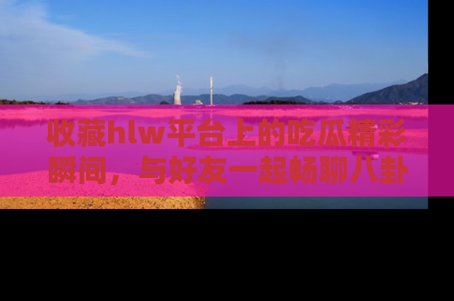 收藏hlw平台上的吃瓜精彩瞬间,与好友一起畅聊八卦趣闻!