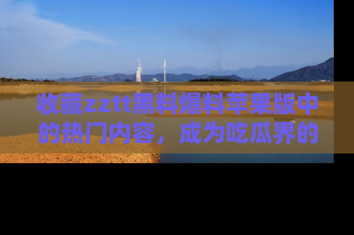 收藏zztt黑料爆料苹果版中的热门内容,成为吃瓜界的资深玩家!