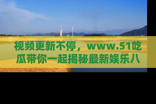视频更新不停,www.51吃瓜带你一起揭秘最新娱乐八卦,畅享信息盛宴!