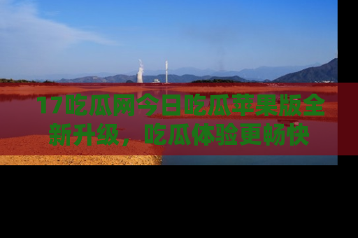 17吃瓜网今日吃瓜苹果版全新升级，吃瓜体验更畅快