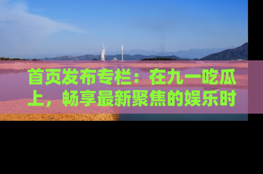 首页发布专栏:在九一吃瓜上,畅享最新聚焦的娱乐时讯