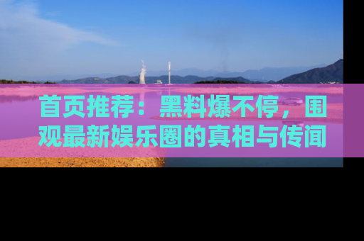首页推荐:黑料爆不停,围观最新娱乐圈的真相与传闻