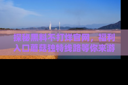 探秘黑料不打烊官网,福利入口蘑菇独特线路等你来游玩!