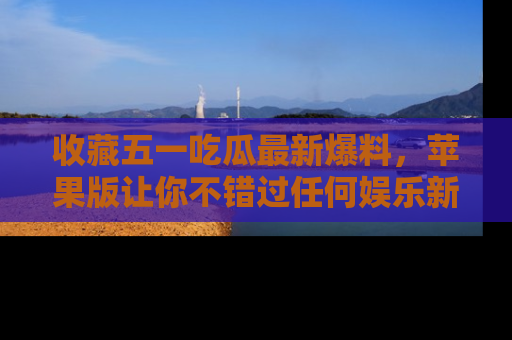 收藏五一吃瓜最新爆料,苹果版让你不错过任何娱乐新闻