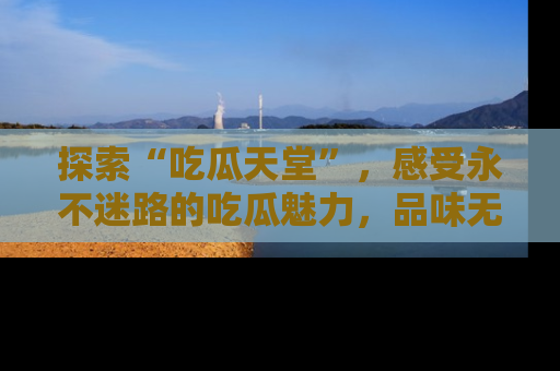 探索“吃瓜天堂”,感受永不迷路的吃瓜魅力,品味无尽的美食!