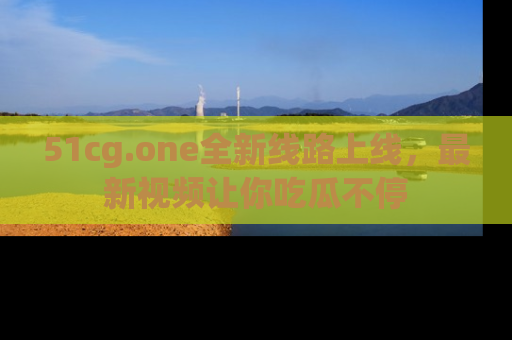 51cg.one全新线路上线，最新视频让你吃瓜不停