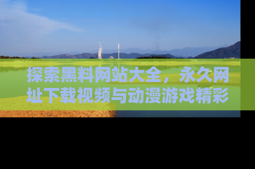 探索黑料网站大全,永久网址下载视频与动漫游戏精彩瞬间!