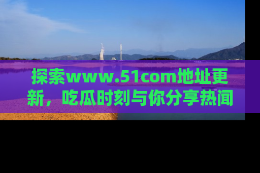 探索www.51com地址更新,吃瓜时刻与你分享热闻