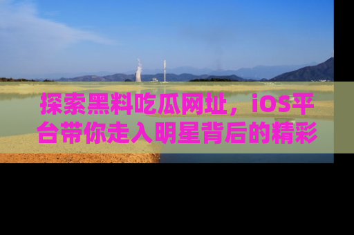 探索黑料吃瓜网址,iOS平台带你走入明星背后的精彩故事!