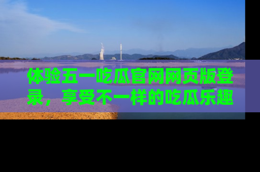 体验五一吃瓜官网网页版登录,享受不一样的吃瓜乐趣与互动体验