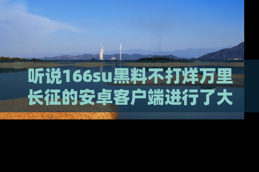 听说166su黑料不打烊万里长征的安卓客户端进行了大更新,八卦内容更加精彩与丰富!