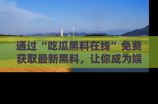 通过“吃瓜黑料在线”免费获取最新黑料,让你成为娱乐圈的内幕专家!