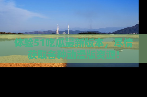 体验51吃瓜最新版本,尽情获取各种动漫版资源!