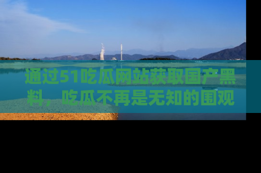 通过51吃瓜网站获取国产黑料,吃瓜不再是无知的围观者