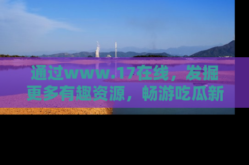通过www.17在线,发掘更多有趣资源,畅游吃瓜新闻海洋