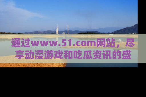 通过www.51.com网站,尽享动漫游戏和吃瓜资讯的盛宴!