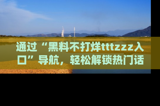 通过“黑料不打烊tttzzz入口”导航,轻松解锁热门话题及娱乐圈黑料内幕