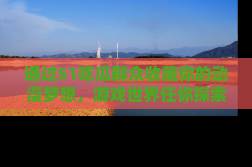 通过51吃瓜群众收藏你的动漫梦想,游戏世界任你探索