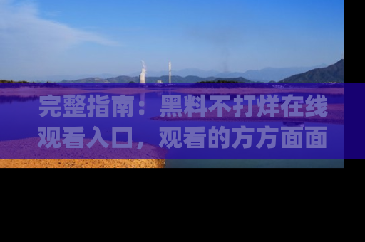 完整指南:黑料不打烊在线观看入口,观看的方方面面与app选择
