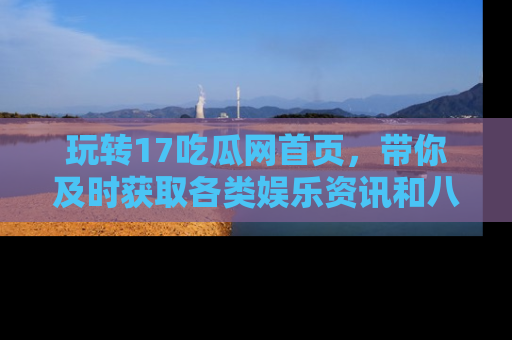 玩转17吃瓜网首页,带你及时获取各类娱乐资讯和八卦故事!