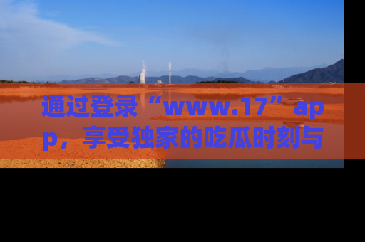 通过登录“www.17”app,享受独家的吃瓜时刻与娱乐资讯!