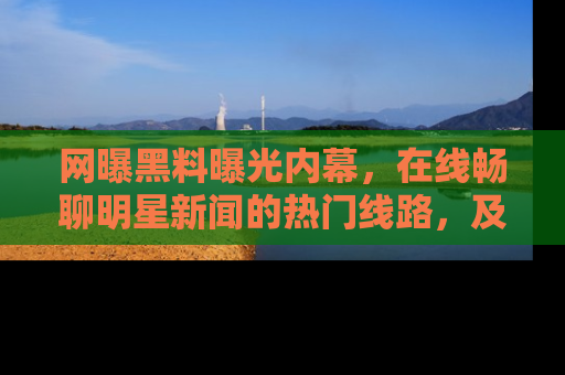 网曝黑料曝光内幕,在线畅聊明星新闻的热门线路,及时掌握最新消息!