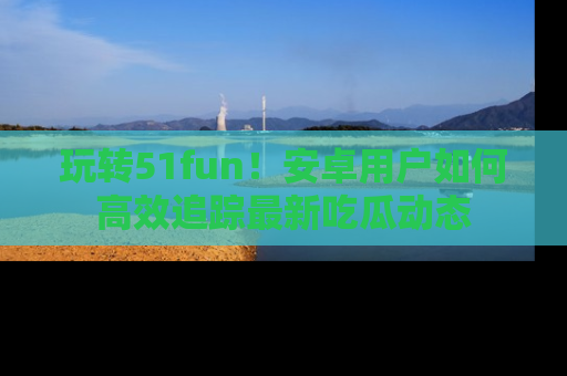 玩转51fun!安卓用户如何高效追踪最新吃瓜动态