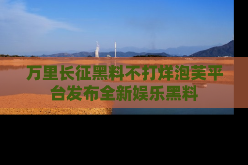 万里长征黑料不打烊泡芙平台发布全新娱乐黑料