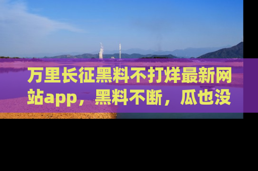 万里长征黑料不打烊最新网站app,黑料不断,瓜也没断,真香!