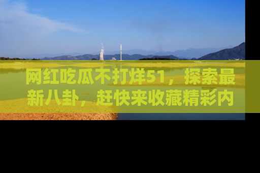 网红吃瓜不打烊51,探索最新八卦,赶快来收藏精彩内容!