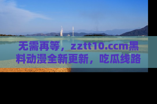 无需再等,zztt10.ccm黑料动漫全新更新,吃瓜线路佛系推荐!