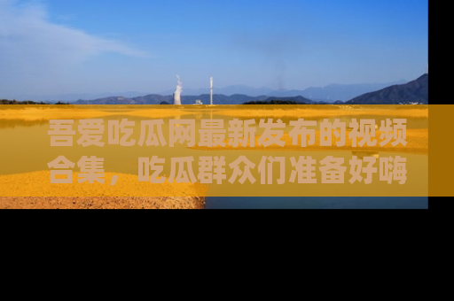 吾爱吃瓜网最新发布的视频合集,吃瓜群众们准备好嗨起来了吗?