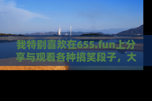 我特别喜欢在655.fun上分享与观看各种搞笑段子,大家一起来享受乐趣吧!