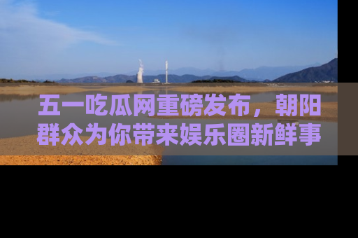 五一吃瓜网重磅发布,朝阳群众为你带来娱乐圈新鲜事!