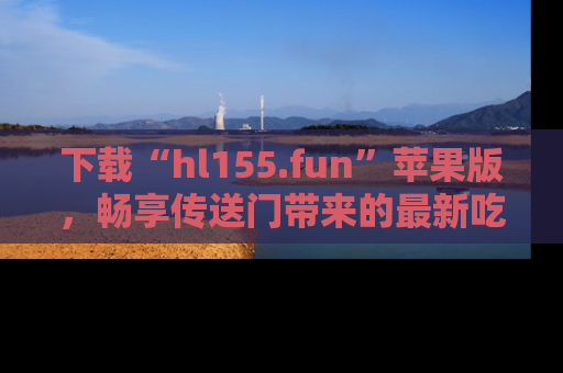 下载“hl155.fun”苹果版,畅享传送门带来的最新吃瓜资讯