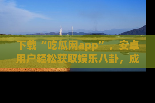 下载“吃瓜网app”,安卓用户轻松获取娱乐八卦,成为身边的知情达人!