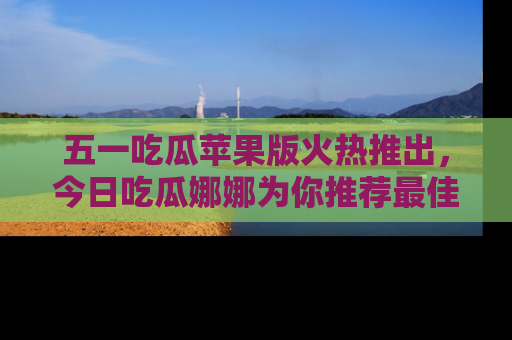 五一吃瓜苹果版火热推出,今日吃瓜娜娜为你推荐最佳美食!