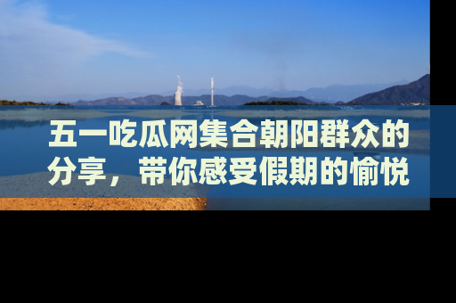 五一吃瓜网集合朝阳群众的分享,带你感受假期的愉悦!