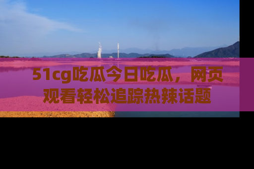 51cg吃瓜今日吃瓜，网页观看轻松追踪热辣话题