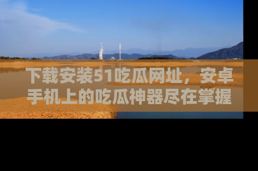 下载安装51吃瓜网址,安卓手机上的吃瓜神器尽在掌握