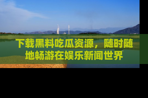 下载黑料吃瓜资源,随时随地畅游在娱乐新闻世界