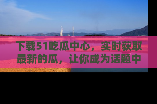 下载51吃瓜中心,实时获取最新的瓜,让你成为话题中心的焦点!