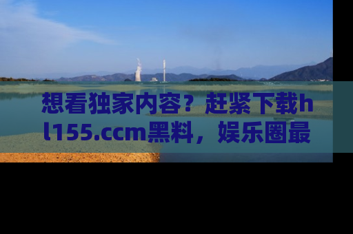 想看独家内容?赶紧下载hl155.ccm黑料,娱乐圈最劲爆的新闻一手掌握!