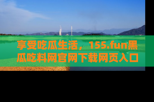 享受吃瓜生活,155.fun黑瓜吃料网官网下载网页入口全解析