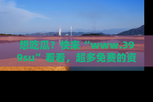 想吃瓜?快来“www.399su”看看,超多免费的资源让你尽情享受!