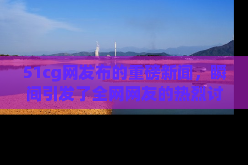 51cg网发布的重磅新闻，瞬间引发了全网网友的热烈讨论！