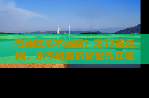 想要吃瓜不迷路?来17吃瓜网,永不迷路的秘密就在这里!