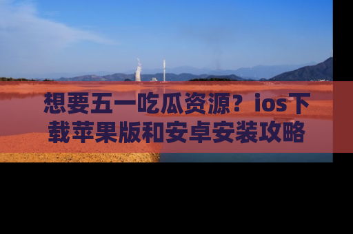 想要五一吃瓜资源?ios下载苹果版和安卓安装攻略