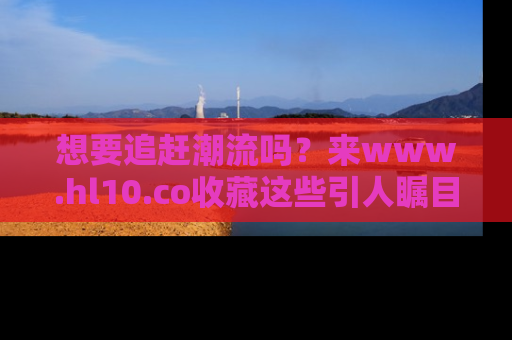 想要追赶潮流吗?来www.hl10.co收藏这些引人瞩目的新闻瞬间吧!