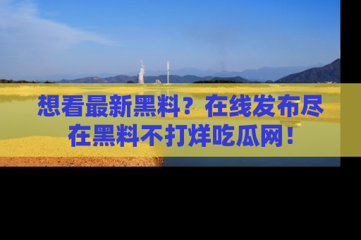 想看最新黑料?在线发布尽在黑料不打烊吃瓜网!